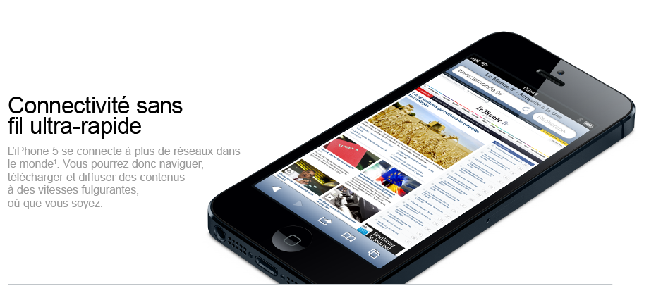 Connecitivité sans fil ultra-rapide - L’iPhone 5 se connecte à plus de réseaux dans le monde. Vous pourrez donc naviguer, télécharger et diffuser des contenus à des vitesses fulgurantes, où que vous soyez.